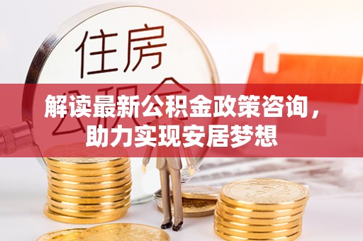 川汇解读最新公积金政策咨询，助力实现安居梦想