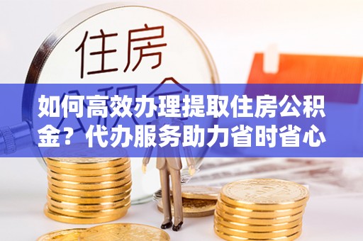 川汇如何高效办理提取住房公积金？代办服务助力省时省心