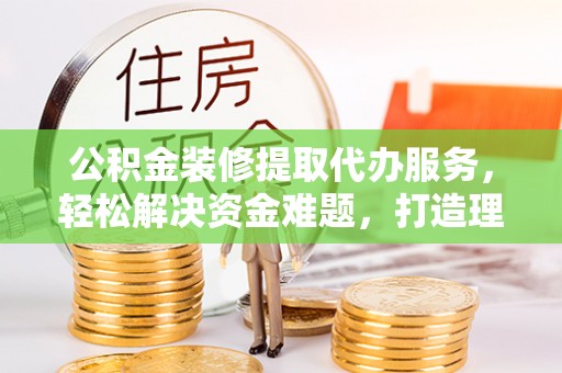 川汇公积金装修提取代办服务，轻松解决资金难题，打造理想家居
