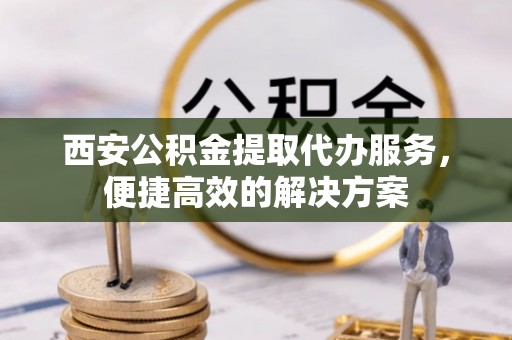 川汇西安公积金提取代办服务，便捷高效的解决方案