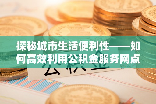 川汇探秘城市生活便利性——如何高效利用公积金服务网点查询工具