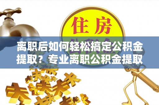 川汇离职后如何轻松搞定公积金提取？专业离职公积金提取代办服务助你一臂之力