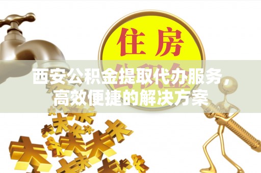 川汇西安公积金提取代办服务，高效便捷的解决方案