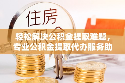 川汇轻松解决公积金提取难题，专业公积金提取代办服务助您无忧
