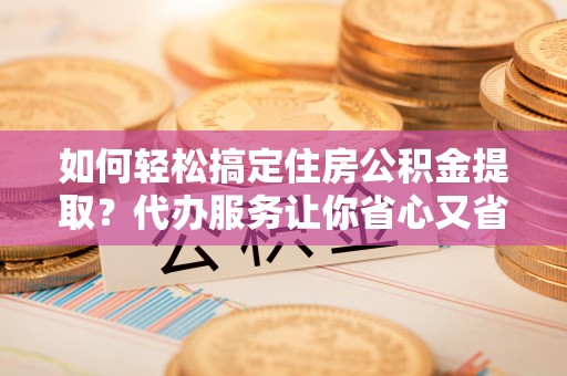 川汇如何轻松搞定住房公积金提取？代办服务让你省心又省力