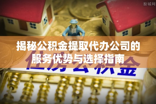 川汇揭秘公积金提取代办公司的服务优势与选择指南