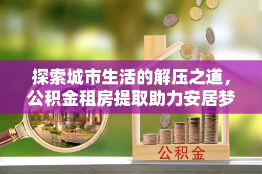 川汇探索城市生活的解压之道，公积金租房提取助力安居梦想