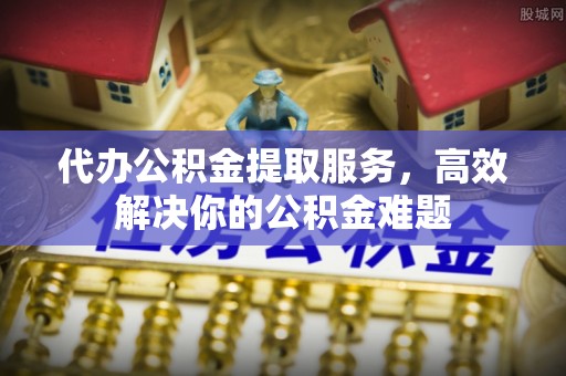 川汇代办公积金提取服务，高效解决你的公积金难题