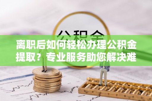 川汇离职后如何轻松办理公积金提取？专业服务助您解决难题