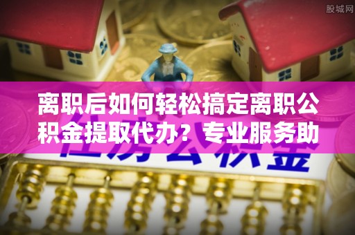川汇离职后如何轻松搞定离职公积金提取代办？专业服务助你一臂之力