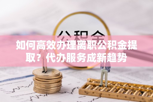 川汇如何高效办理离职公积金提取？代办服务成新趋势